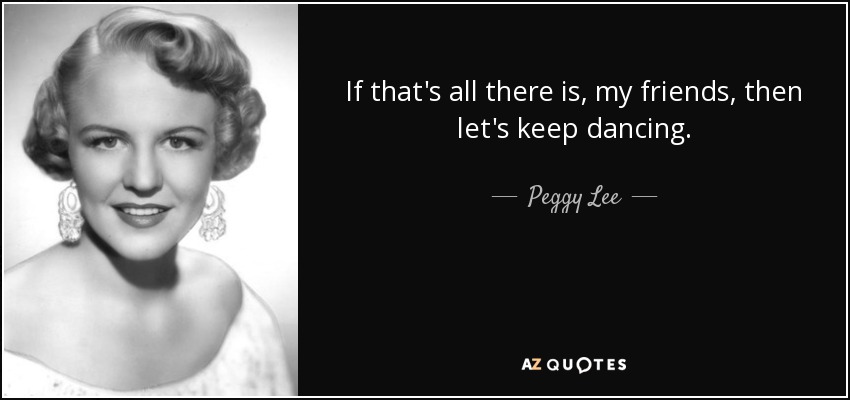 If that's all there is, my friends, then let's keep dancing. - Peggy Lee