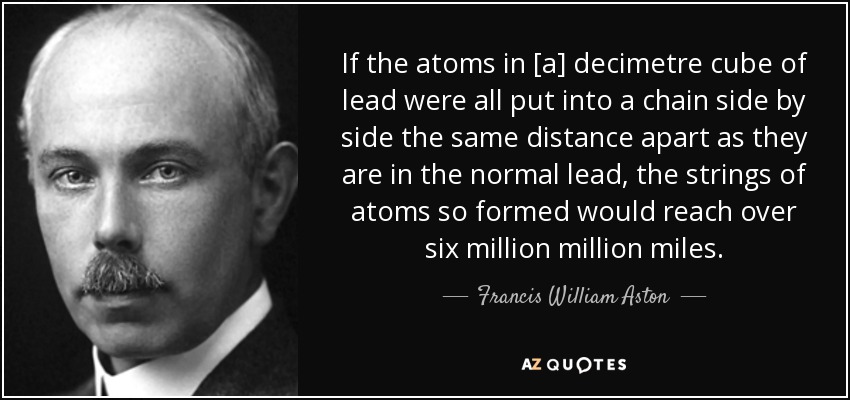 If the atoms in [a] decimetre cube of lead were all put into a chain side by side the same distance apart as they are in the normal lead, the strings of atoms so formed would reach over six million million miles. - Francis William Aston