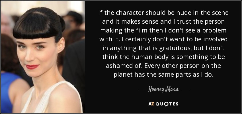 If the character should be nude in the scene and it makes sense and I trust the person making the film then I don't see a problem with it. I certainly don't want to be involved in anything that is gratuitous, but I don't think the human body is something to be ashamed of. Every other person on the planet has the same parts as I do. - Rooney Mara