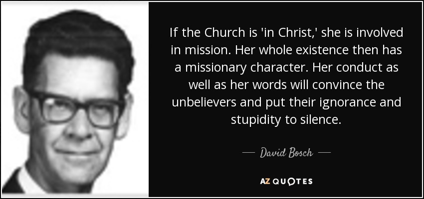 If the Church is 'in Christ,' she is involved in mission. Her whole existence then has a missionary character. Her conduct as well as her words will convince the unbelievers and put their ignorance and stupidity to silence. - David Bosch