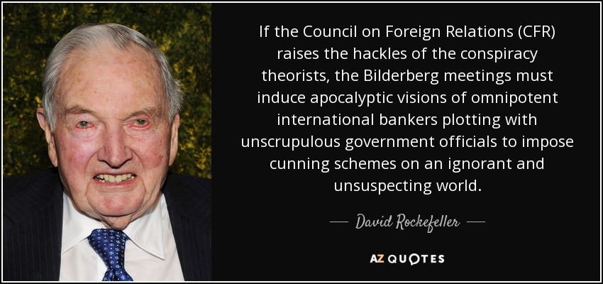 Si el Consejo de Relaciones Exteriores (CFR) levanta los escalofríos de los teóricos de la conspiración, las reuniones de Bilderberg deben inducir visiones apocalípticas de banqueros internacionales omnipotentes conspirando con funcionarios gubernamentales sin escrúpulos para imponer astutos planes a un mundo ignorante y desprevenido. - David Rockefeller