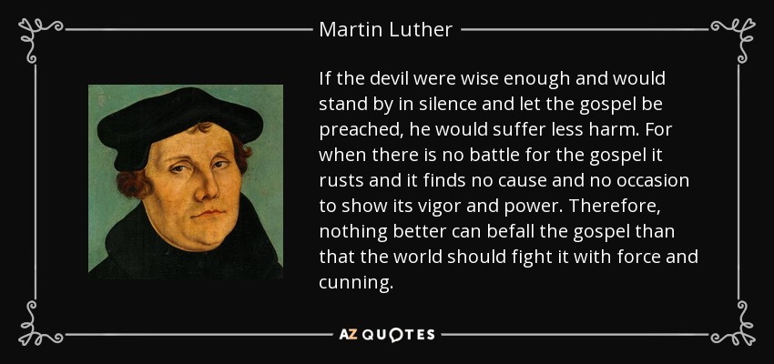 If the devil were wise enough and would stand by in silence and let the gospel be preached, he would suffer less harm. For when there is no battle for the gospel it rusts and it finds no cause and no occasion to show its vigor and power. Therefore, nothing better can befall the gospel than that the world should fight it with force and cunning. - Martin Luther