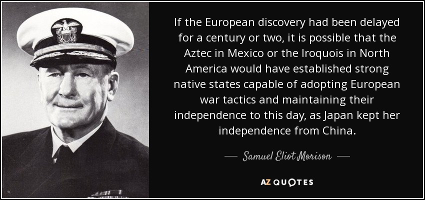 If the European discovery had been delayed for a century or two, it is possible that the Aztec in Mexico or the Iroquois in North America would have established strong native states capable of adopting European war tactics and maintaining their independence to this day, as Japan kept her independence from China. - Samuel Eliot Morison