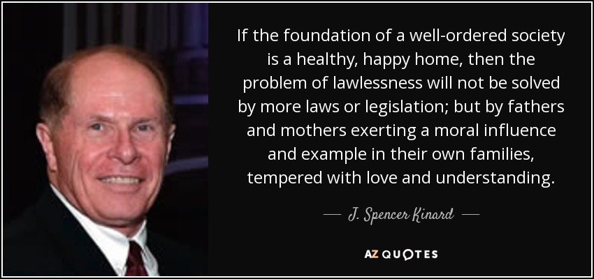 If the foundation of a well-ordered society is a healthy, happy home, then the problem of lawlessness will not be solved by more laws or legislation; but by fathers and mothers exerting a moral influence and example in their own families, tempered with love and understanding. - J. Spencer Kinard