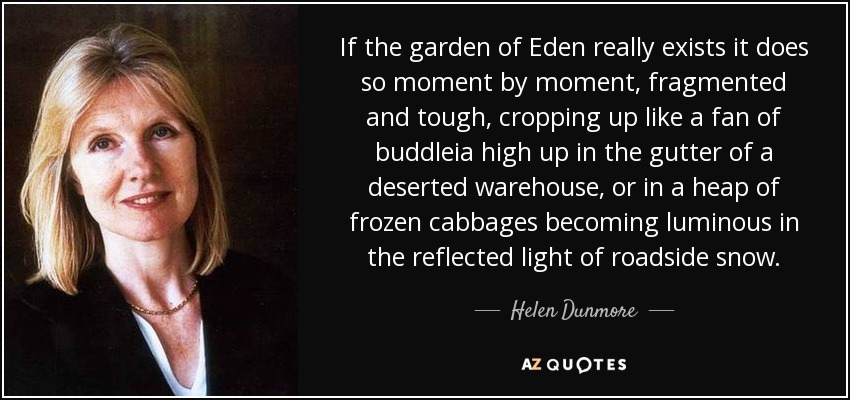 If the garden of Eden really exists it does so moment by moment, fragmented and tough, cropping up like a fan of buddleia high up in the gutter of a deserted warehouse, or in a heap of frozen cabbages becoming luminous in the reflected light of roadside snow. - Helen Dunmore