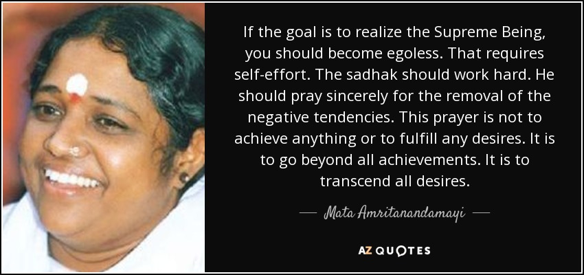 Si el objetivo es realizar al Ser Supremo, debes volverte sin ego. Eso requiere esfuerzo propio. El sadhak debe trabajar duro. Debe orar sinceramente por la eliminación de las tendencias negativas. Esta oración no es para lograr algo o para satisfacer cualquier deseo. Es para ir más allá de todos los logros. Es para trascender todos los deseos. - Mata Amritanandamayi