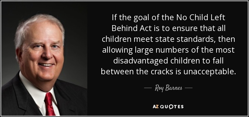 If the goal of the No Child Left Behind Act is to ensure that all children meet state standards, then allowing large numbers of the most disadvantaged children to fall between the cracks is unacceptable. - Roy Barnes