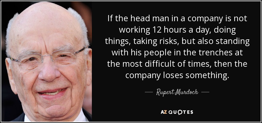 If the head man in a company is not working 12 hours a day, doing things, taking risks, but also standing with his people in the trenches at the most difficult of times, then the company loses something. - Rupert Murdoch