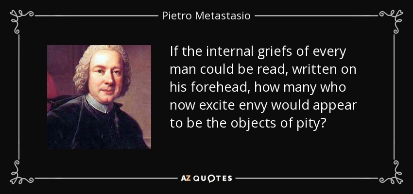 If the internal griefs of every man could be read, written on his forehead, how many who now excite envy would appear to be the objects of pity? - Pietro Metastasio