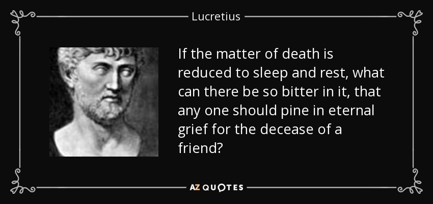 If the matter of death is reduced to sleep and rest, what can there be so bitter in it, that any one should pine in eternal grief for the decease of a friend? - Lucretius