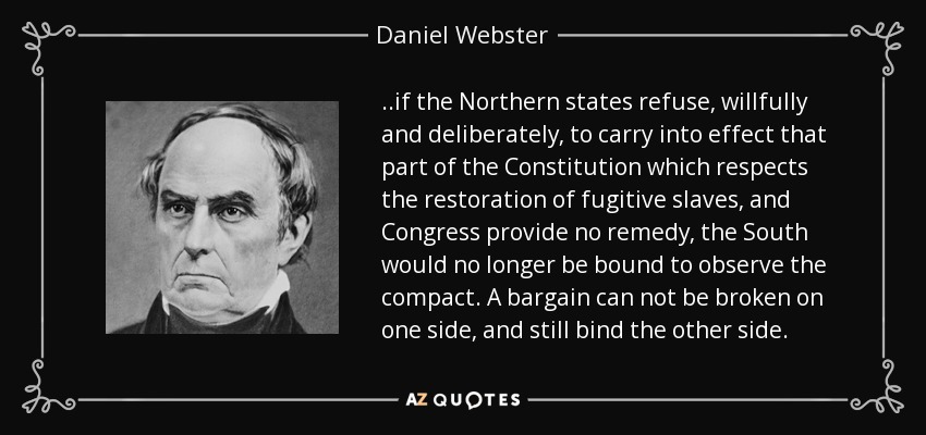 ..if the Northern states refuse, willfully and deliberately, to carry into effect that part of the Constitution which respects the restoration of fugitive slaves, and Congress provide no remedy, the South would no longer be bound to observe the compact. A bargain can not be broken on one side, and still bind the other side. - Daniel Webster