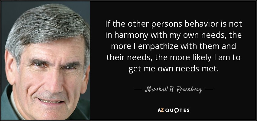 If the other persons behavior is not in harmony with my own needs, the more I empathize with them and their needs, the more likely I am to get me own needs met. - Marshall B. Rosenberg