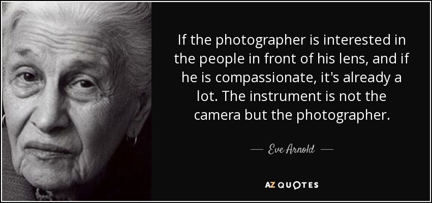 If the photographer is interested in the people in front of his lens, and if he is compassionate, it's already a lot. The instrument is not the camera but the photographer. - Eve Arnold