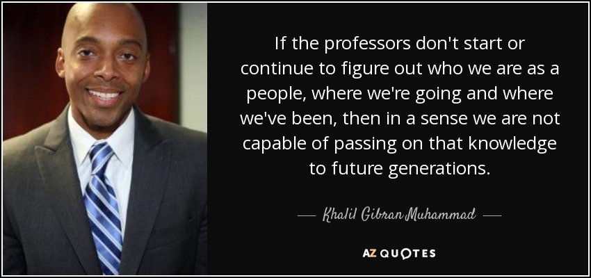 Si los profesores no empiezan o siguen averiguando quiénes somos como pueblo, adónde vamos y dónde hemos estado, en cierto sentido no somos capaces de transmitir ese conocimiento a las generaciones futuras. - Khalil Gibran Muhammad