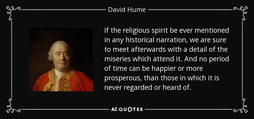 If the religious spirit be ever mentioned in any historical narration, we are sure to meet afterwards with a detail of the miseries which attend it. And no period of time can be happier or more prosperous, than those in which it is never regarded or heard of. - David Hume