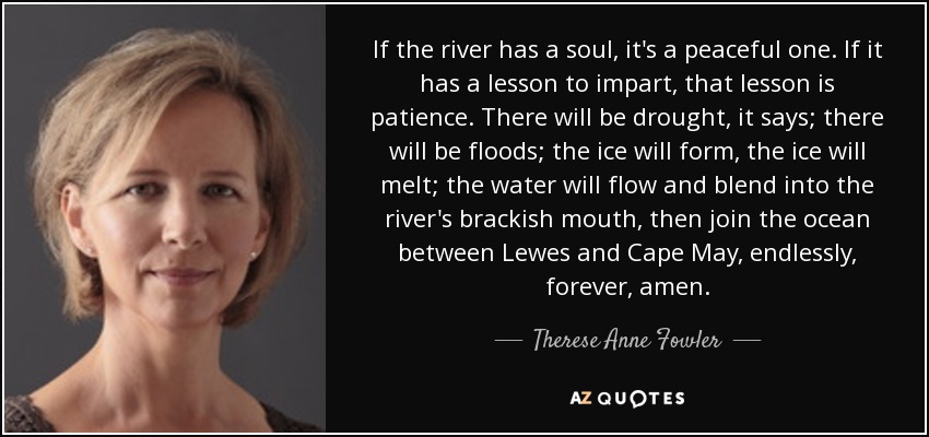 If the river has a soul, it's a peaceful one. If it has a lesson to impart, that lesson is patience. There will be drought, it says; there will be floods; the ice will form, the ice will melt; the water will flow and blend into the river's brackish mouth, then join the ocean between Lewes and Cape May, endlessly, forever, amen. - Therese Anne Fowler