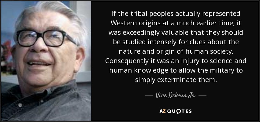 If the tribal peoples actually represented Western origins at a much earlier time, it was exceedingly valuable that they should be studied intensely for clues about the nature and origin of human society. Consequently it was an injury to science and human knowledge to allow the military to simply exterminate them. - Vine Deloria Jr.