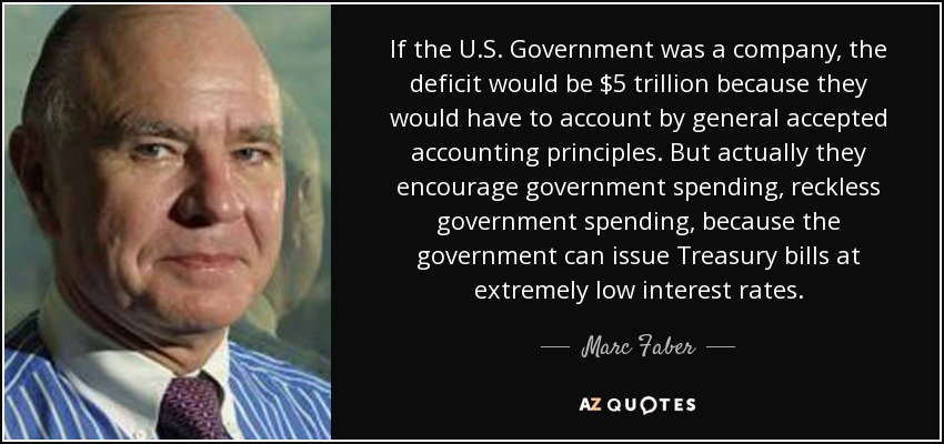 Si el Gobierno de EE.UU. fuera una empresa, el déficit sería de 5 billones de dólares porque tendrían que rendir cuentas según los principios contables generalmente aceptados. Pero en realidad fomentan el gasto público, el gasto público imprudente, porque el gobierno puede emitir letras del Tesoro a tipos de interés extremadamente bajos. - Marc Faber