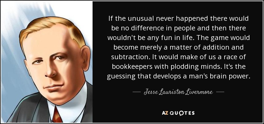 If the unusual never happened there would be no difference in people and then there wouldn't be any fun in life. The game would become merely a matter of addition and subtraction. It would make of us a race of bookkeepers with plodding minds. It's the guessing that develops a man's brain power. - Jesse Lauriston Livermore