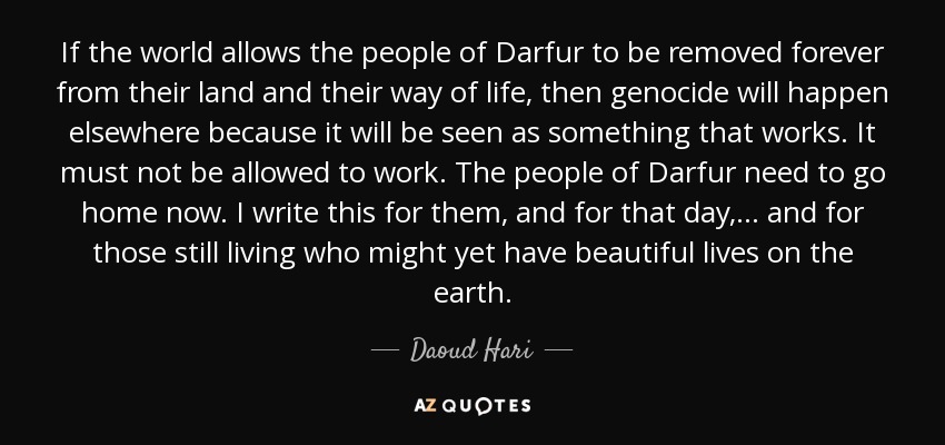 If the world allows the people of Darfur to be removed forever from their land and their way of life, then genocide will happen elsewhere because it will be seen as something that works. It must not be allowed to work. The people of Darfur need to go home now. I write this for them, and for that day, ... and for those still living who might yet have beautiful lives on the earth. - Daoud Hari