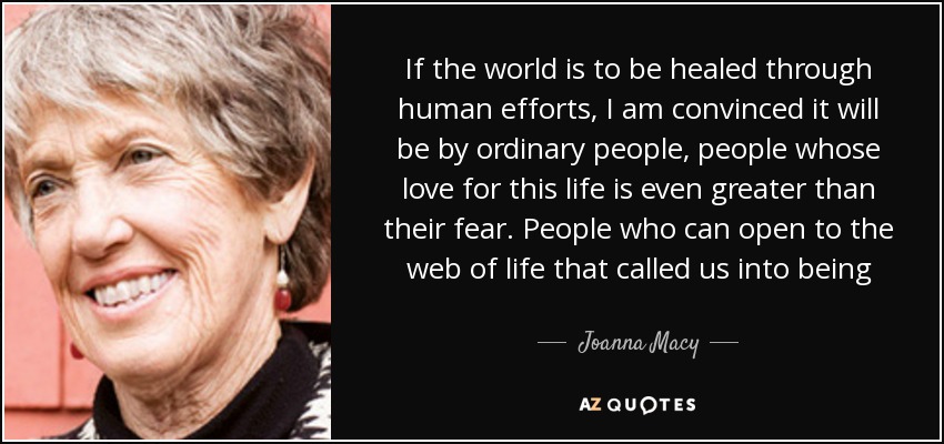 If the world is to be healed through human efforts, I am convinced it will be by ordinary people, people whose love for this life is even greater than their fear. People who can open to the web of life that called us into being - Joanna Macy