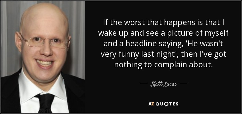 If the worst that happens is that I wake up and see a picture of myself and a headline saying, 'He wasn't very funny last night', then I've got nothing to complain about. - Matt Lucas