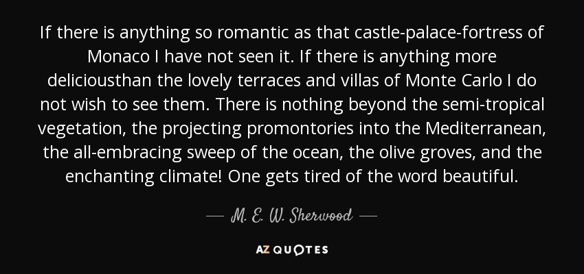 If there is anything so romantic as that castle-palace-fortress of Monaco I have not seen it. If there is anything more deliciousthan the lovely terraces and villas of Monte Carlo I do not wish to see them. There is nothing beyond the semi-tropical vegetation, the projecting promontories into the Mediterranean, the all-embracing sweep of the ocean, the olive groves, and the enchanting climate! One gets tired of the word beautiful. - M. E. W. Sherwood