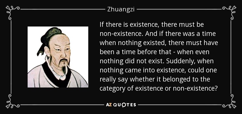 If there is existence, there must be non-existence. And if there was a time when nothing existed, there must have been a time before that - when even nothing did not exist. Suddenly, when nothing came into existence, could one really say whether it belonged to the category of existence or non-existence? - Zhuangzi