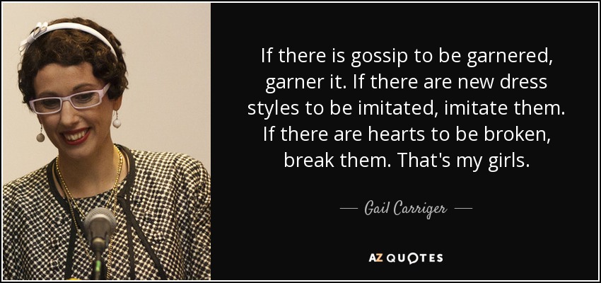 If there is gossip to be garnered, garner it. If there are new dress styles to be imitated, imitate them. If there are hearts to be broken, break them. That's my girls. - Gail Carriger