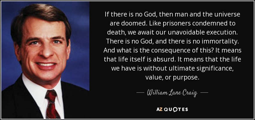 If there is no God, then man and the universe are doomed. Like prisoners condemned to death, we await our unavoidable execution. There is no God, and there is no immortality. And what is the consequence of this? It means that life itself is absurd. It means that the life we have is without ultimate significance, value, or purpose. - William Lane Craig