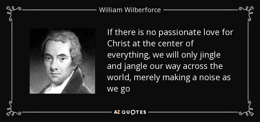 If there is no passionate love for Christ at the center of everything, we will only jingle and jangle our way across the world, merely making a noise as we go - William Wilberforce