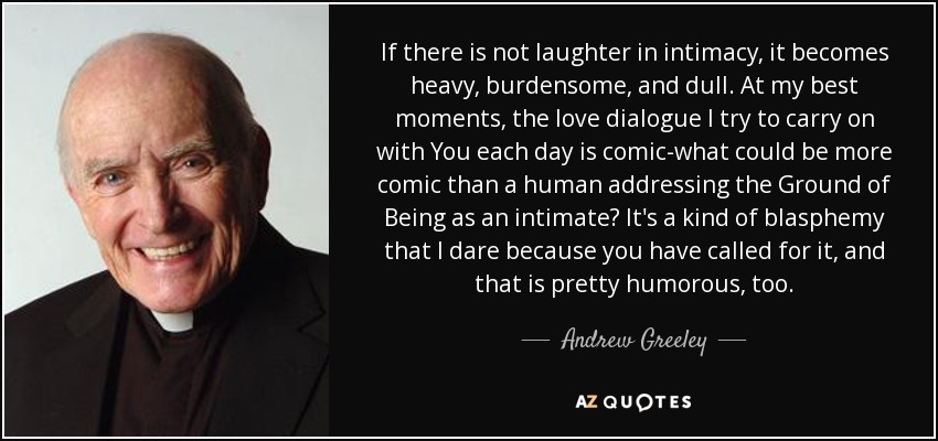 If there is not laughter in intimacy, it becomes heavy, burdensome, and dull. At my best moments, the love dialogue I try to carry on with You each day is comic-what could be more comic than a human addressing the Ground of Being as an intimate? It's a kind of blasphemy that I dare because you have called for it, and that is pretty humorous, too. - Andrew Greeley