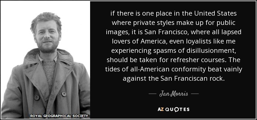 if there is one place in the United States where private styles make up for public images, it is San Francisco, where all lapsed lovers of America, even loyalists like me experiencing spasms of disillusionment, should be taken for refresher courses. The tides of all-American conformity beat vainly against the San Franciscan rock. - Jan Morris