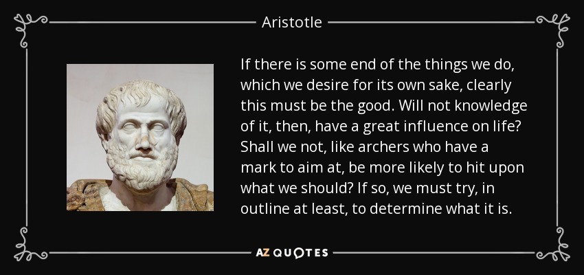 If there is some end of the things we do, which we desire for its own sake, clearly this must be the good. Will not knowledge of it, then, have a great influence on life? Shall we not, like archers who have a mark to aim at, be more likely to hit upon what we should? If so, we must try, in outline at least, to determine what it is. - Aristotle