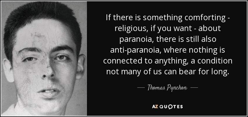 If there is something comforting - religious, if you want - about paranoia, there is still also anti-paranoia, where nothing is connected to anything, a condition not many of us can bear for long. - Thomas Pynchon