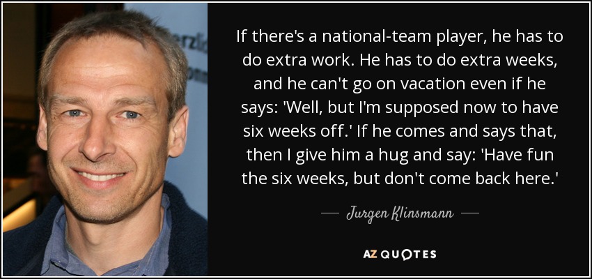 If there's a national-team player, he has to do extra work. He has to do extra weeks, and he can't go on vacation even if he says: 'Well, but I'm supposed now to have six weeks off.' If he comes and says that, then I give him a hug and say: 'Have fun the six weeks, but don't come back here.' - Jurgen Klinsmann