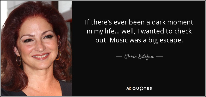 If there's ever been a dark moment in my life... well, I wanted to check out. Music was a big escape. - Gloria Estefan