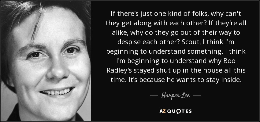 If there's just one kind of folks, why can't they get along with each other? If they're all alike, why do they go out of their way to despise each other? Scout, I think I'm beginning to understand something. I think I'm beginning to understand why Boo Radley's stayed shut up in the house all this time. It's because he wants to stay inside. - Harper Lee