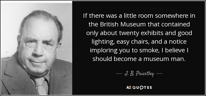 If there was a little room somewhere in the British Museum that contained only about twenty exhibits and good lighting, easy chairs, and a notice imploring you to smoke, I believe I should become a museum man. - J. B. Priestley