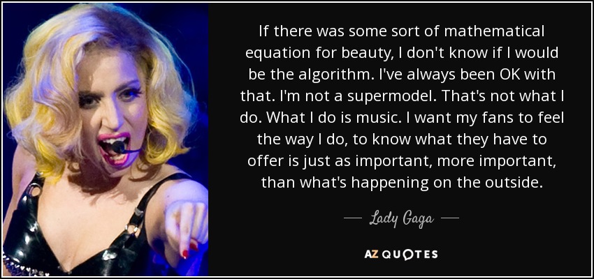 If there was some sort of mathematical equation for beauty, I don't know if I would be the algorithm. I've always been OK with that. I'm not a supermodel. That's not what I do. What I do is music. I want my fans to feel the way I do, to know what they have to offer is just as important, more important, than what's happening on the outside. - Lady Gaga