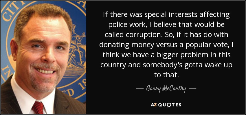 If there was special interests affecting police work, I believe that would be called corruption. So, if it has do with donating money versus a popular vote, I think we have a bigger problem in this country and somebody's gotta wake up to that. - Garry McCarthy