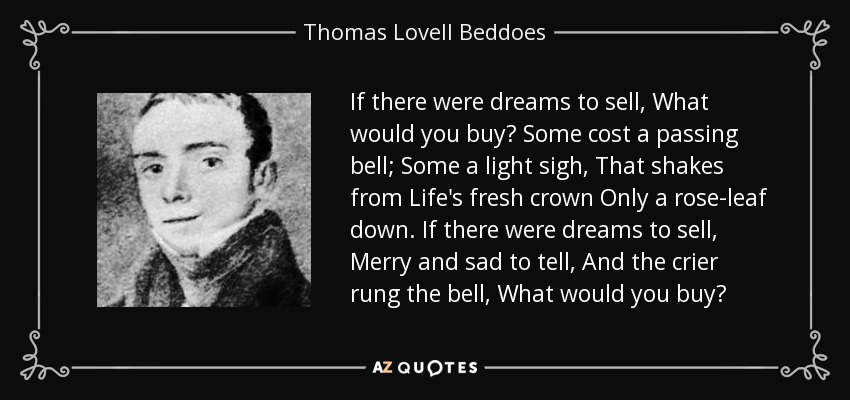 If there were dreams to sell, What would you buy? Some cost a passing bell; Some a light sigh, That shakes from Life's fresh crown Only a rose-leaf down. If there were dreams to sell, Merry and sad to tell, And the crier rung the bell, What would you buy? - Thomas Lovell Beddoes