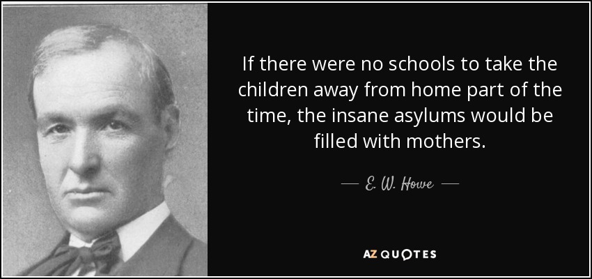 If there were no schools to take the children away from home part of the time, the insane asylums would be filled with mothers. - E. W. Howe