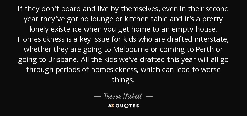 If they don't board and live by themselves, even in their second year they've got no lounge or kitchen table and it's a pretty lonely existence when you get home to an empty house. Homesickness is a key issue for kids who are drafted interstate, whether they are going to Melbourne or coming to Perth or going to Brisbane. All the kids we've drafted this year will all go through periods of homesickness, which can lead to worse things. - Trevor Nisbett