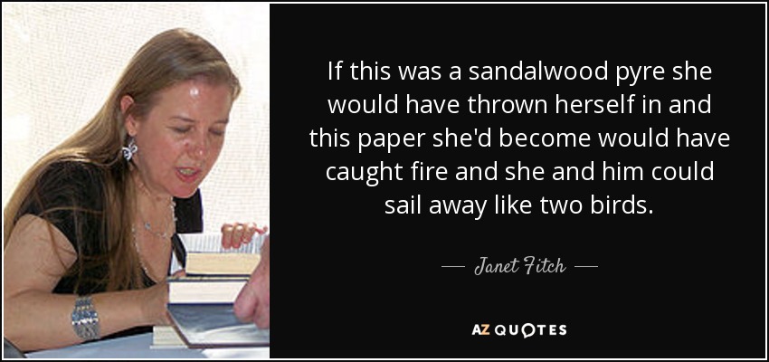 Si esto fuera una pira de sándalo, ella se habría tirado dentro y este papel en el que se había convertido se habría incendiado y ella y él podrían salir volando como dos pájaros. - Janet Fitch