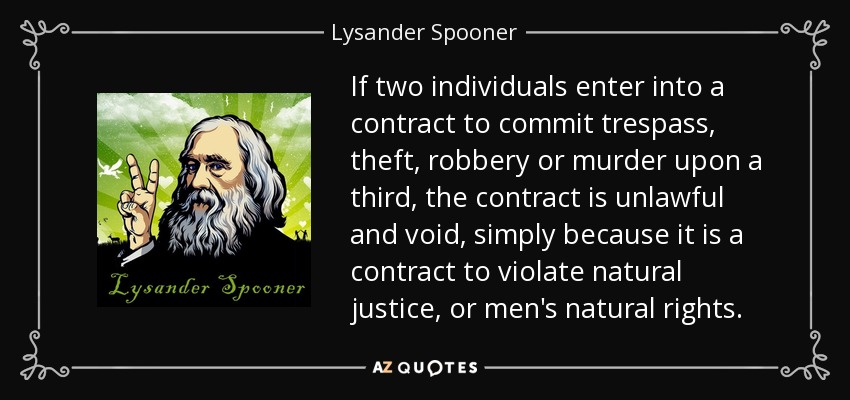 If two individuals enter into a contract to commit trespass, theft, robbery or murder upon a third, the contract is unlawful and void, simply because it is a contract to violate natural justice, or men's natural rights. - Lysander Spooner