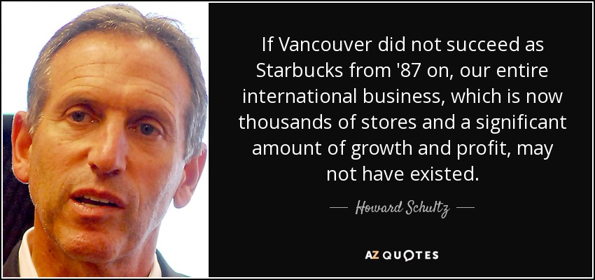 If Vancouver did not succeed as Starbucks from '87 on, our entire international business, which is now thousands of stores and a significant amount of growth and profit, may not have existed. - Howard Schultz