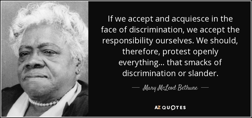 If we accept and acquiesce in the face of discrimination, we accept the responsibility ourselves. We should, therefore, protest openly everything ... that smacks of discrimination or slander. - Mary McLeod Bethune