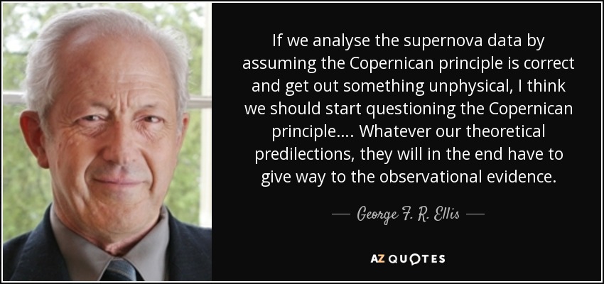 If we analyse the supernova data by assuming the Copernican principle is correct and get out something unphysical, I think we should start questioning the Copernican principle…. Whatever our theoretical predilections, they will in the end have to give way to the observational evidence. - George F. R. Ellis