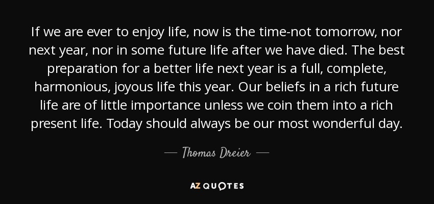 If we are ever to enjoy life, now is the time-not tomorrow, nor next year, nor in some future life after we have died. The best preparation for a better life next year is a full, complete, harmonious, joyous life this year. Our beliefs in a rich future life are of little importance unless we coin them into a rich present life. Today should always be our most wonderful day. - Thomas Dreier